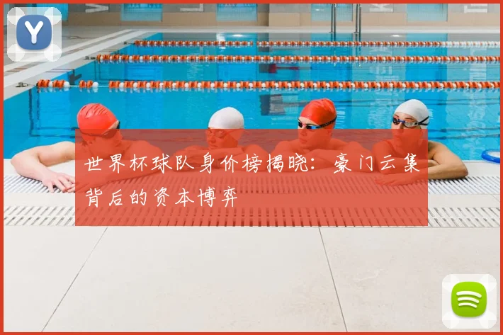 世界杯球队身价榜揭晓：豪门云集背后的资本博弈