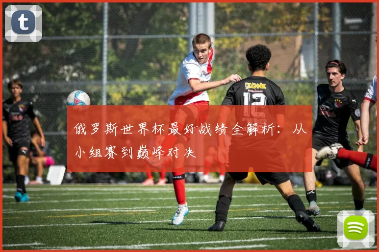 俄罗斯世界杯最好战绩全解析：从小组赛到巅峰对决