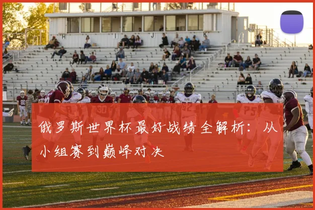 俄罗斯世界杯最好战绩全解析：从小组赛到巅峰对决