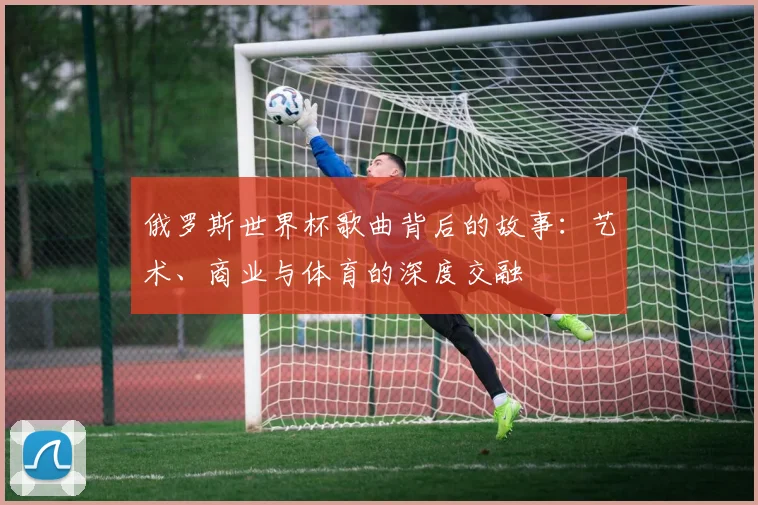 俄罗斯世界杯歌曲背后的故事：艺术、商业与体育的深度交融