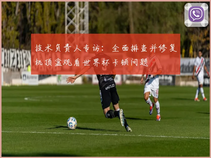 技术负责人专访：全面排查并修复机顶盒观看世界杯卡顿问题