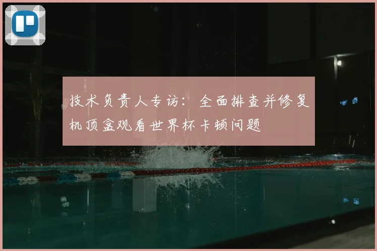 技术负责人专访：全面排查并修复机顶盒观看世界杯卡顿问题