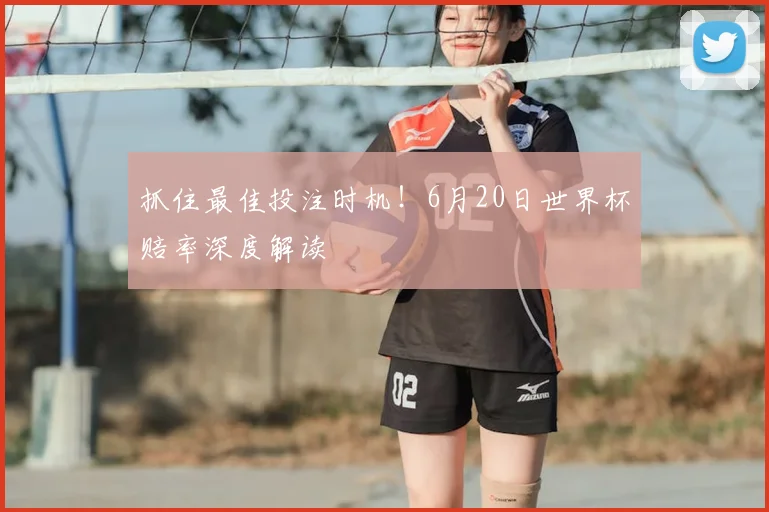 抓住最佳投注时机！6月20日世界杯赔率深度解读