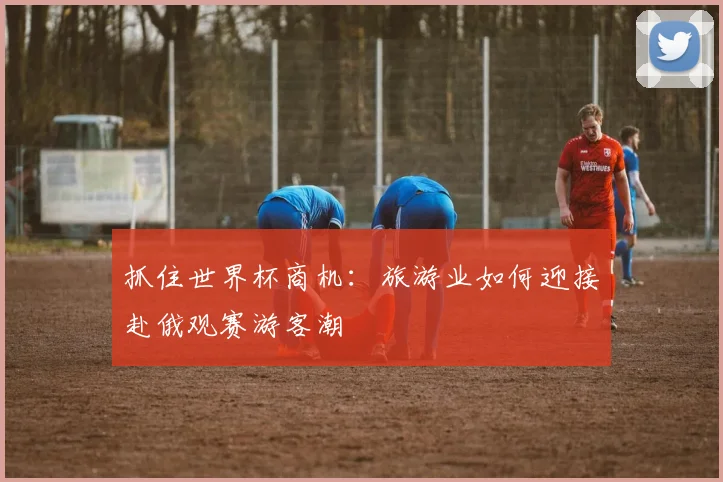 抓住世界杯商机：旅游业如何迎接赴俄观赛游客潮