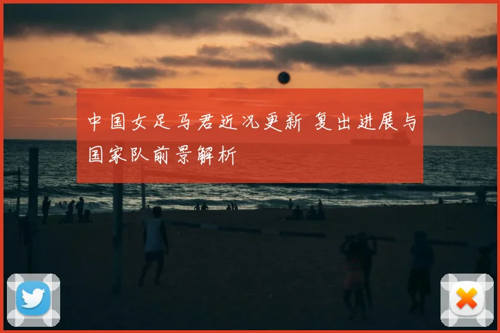 中国女足马君近况更新 复出进展与国家队前景解析