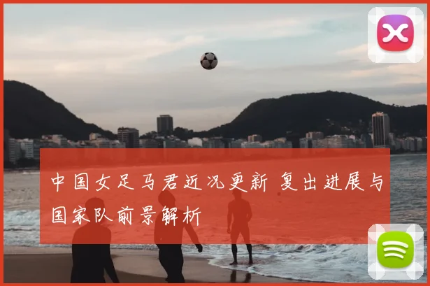 中国女足马君近况更新 复出进展与国家队前景解析
