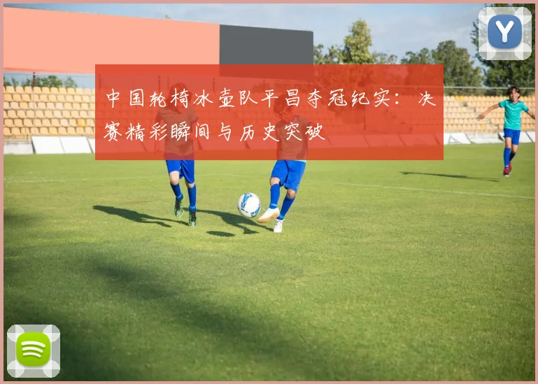 中国轮椅冰壶队平昌夺冠纪实：决赛精彩瞬间与历史突破