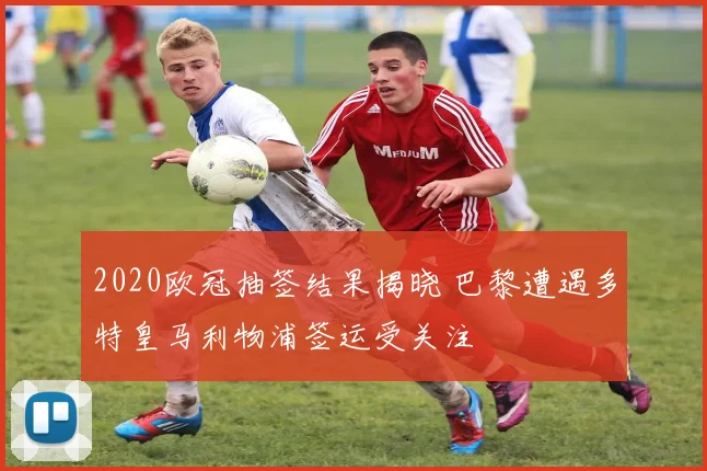 2020欧冠抽签结果揭晓 巴黎遭遇多特皇马利物浦签运受关注