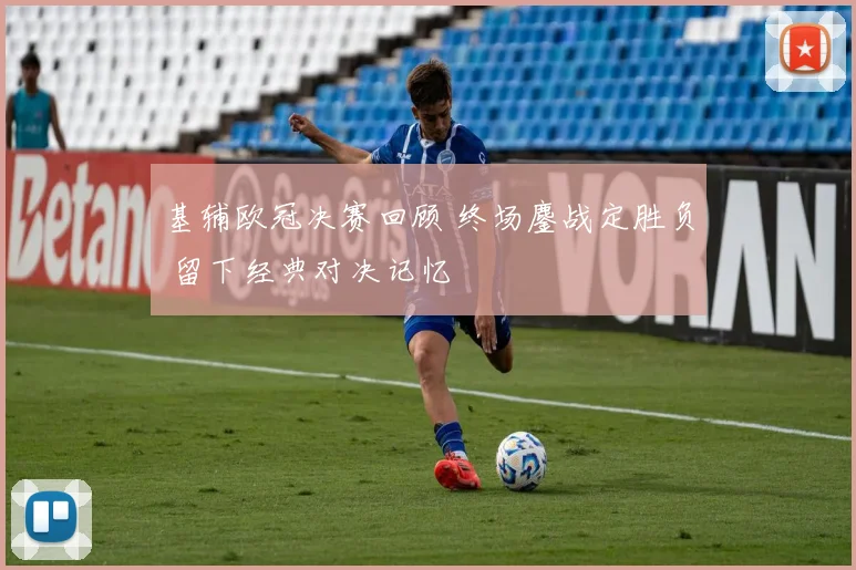 基辅欧冠决赛回顾 终场鏖战定胜负 留下经典对决记忆