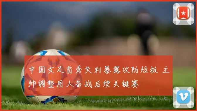 中国女足首秀失利暴露攻防短板 主帅调整用人备战后续关键赛