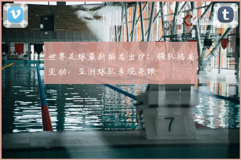 世界足球最新排名出炉：强队格局变动，亚洲球队表现亮眼