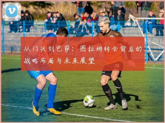 从门兴到巴萨:图拉姆转会背后的战略布局与未来展望