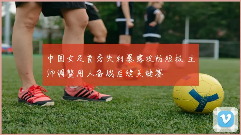 中国女足首秀失利暴露攻防短板 主帅调整用人备战后续关键赛