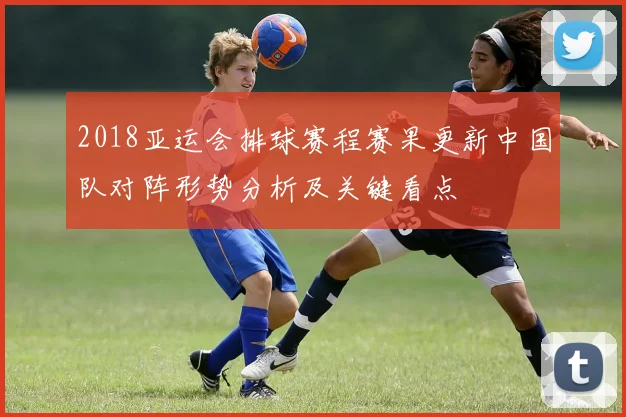 2018亚运会排球赛程赛果更新中国队对阵形势分析及关键看点