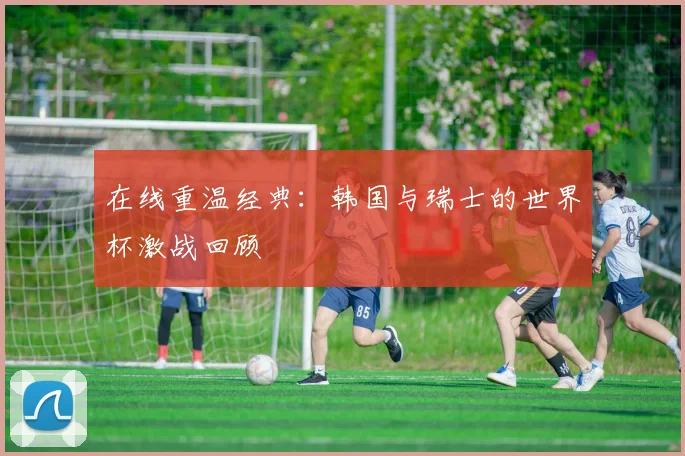 在线重温经典：韩国与瑞士的世界杯激战回顾